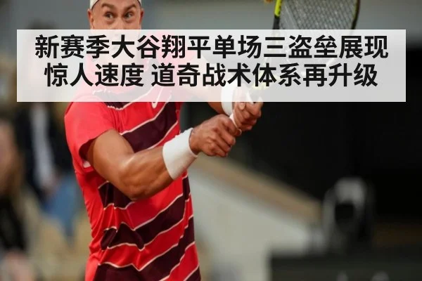 新赛季大谷翔平单场三盗垒展现惊人速度 道奇战术体系再升级