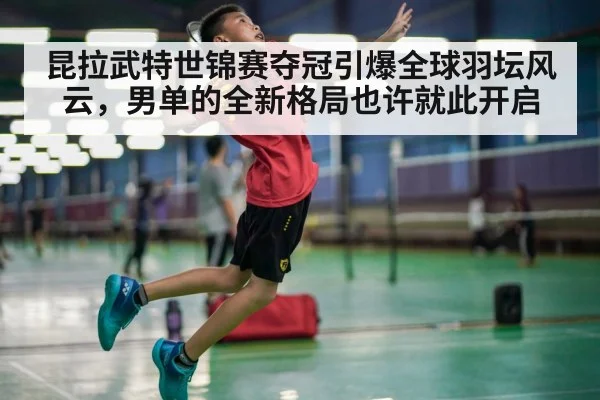 昆拉武特世锦赛夺冠引爆全球羽坛风云，男单的全新格局也许就此开启